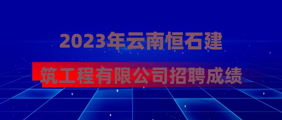 2023年云南恒石建筑工程有限公司招聘成绩公示