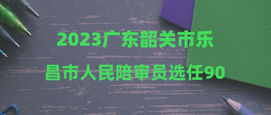 2023廣東韶關(guān)市樂(lè)昌市人民陪審員選任90人公告