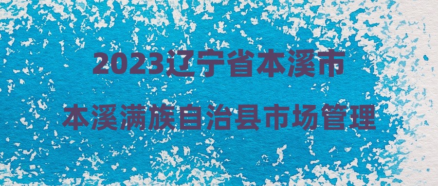 2023遼寧省本溪市本溪滿族自治縣市場管理局招聘公益性崗位人員1人公告