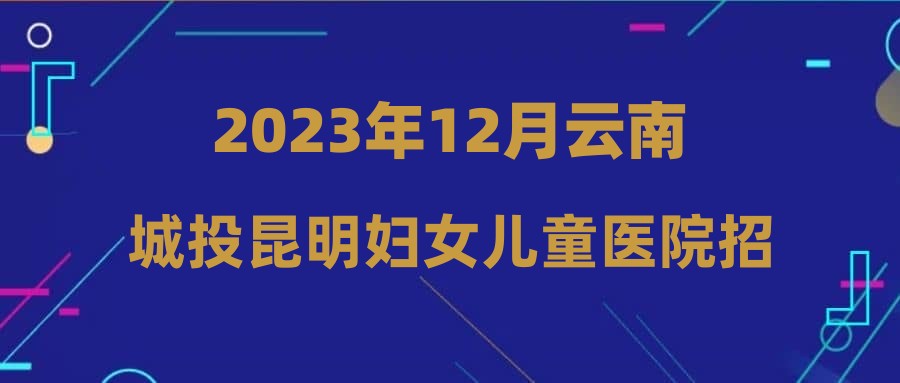 2023年12月云南城投昆明婦女兒童醫(yī)院招聘公告（2）