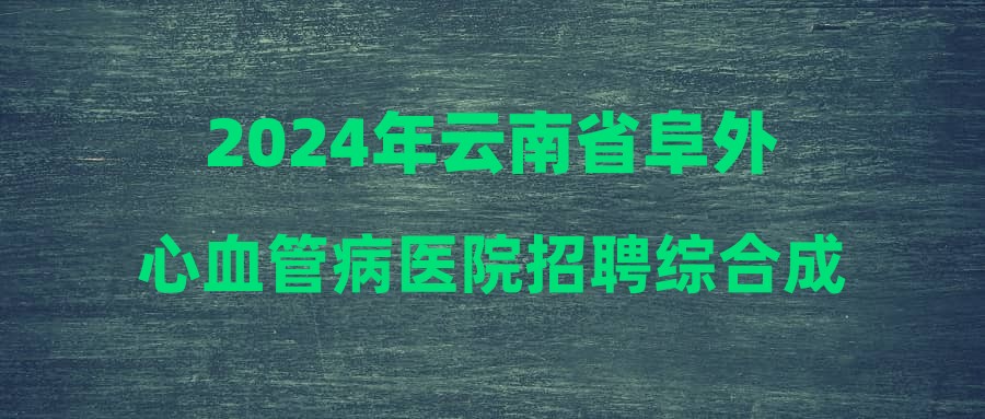 2024年云南省阜外心血管病醫(yī)院招聘綜合成績公示及體檢考察工作安排通知