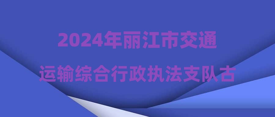 2024年丽江市交通运输综合行政执法支队古城大队辅助执法人员招聘公告