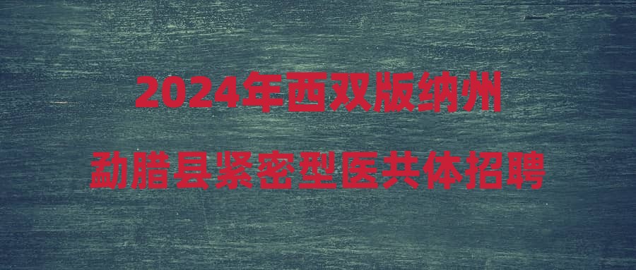 2024年西雙版納州勐臘縣緊密型醫(yī)共體招聘編制外工作人員進(jìn)入體檢人員公示