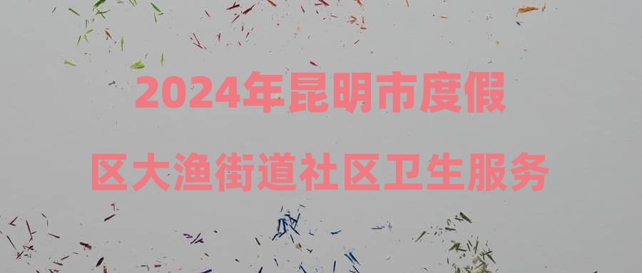 2024年昆明市度假区大渔街道社区卫生服务中心招聘笔试成绩及资格复审公告