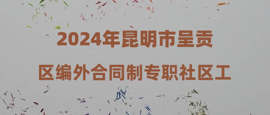 2024年昆明市呈贡区编外合同制专职社区工作者综合成绩及政审考察公告