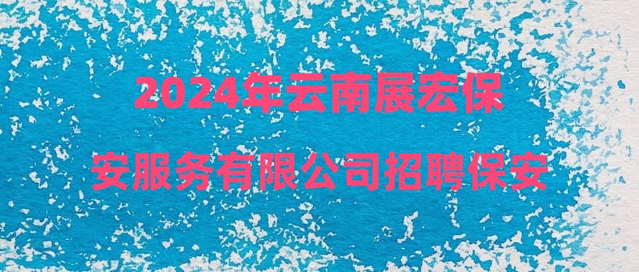 2024年云南展宏保安服务有限公司招聘保安人员公告