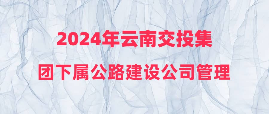 2024年云南交投集团下属公路建设公司管理人员招聘公告