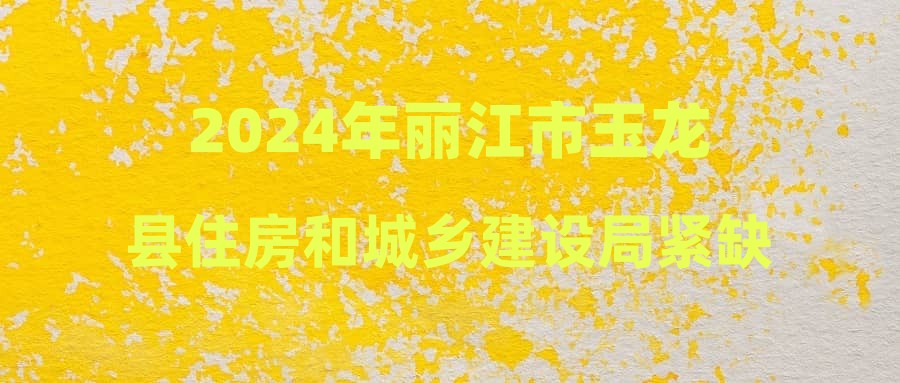 2024年丽江市玉龙县住房和城乡建设局紧缺急需专业技术人员招聘面试成绩公示