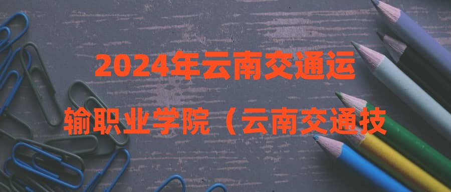 2024年云南交通运输职业学院（云南交通技师学院）招聘公告