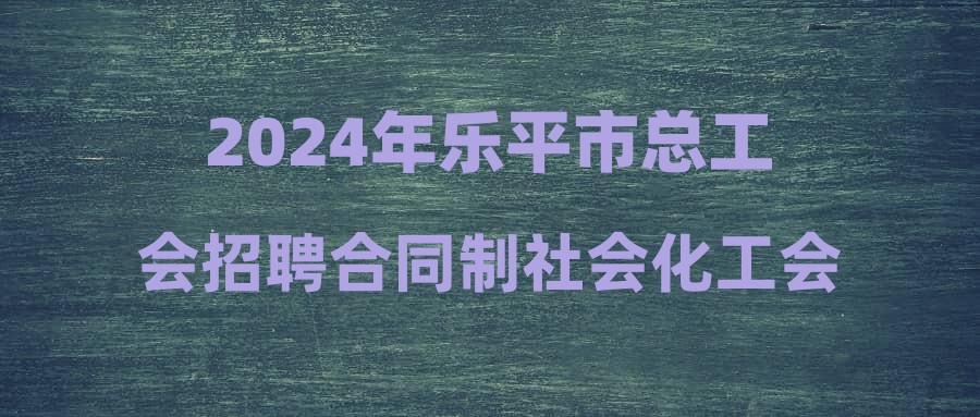 2024年樂平市總工會招聘合同制社會化工會工作者公告