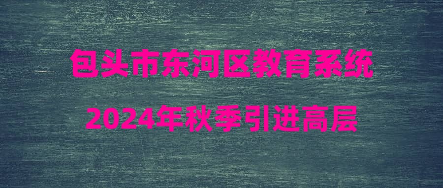 包頭市東河區(qū)教育系統(tǒng)2024年秋季引進高層次和緊缺急需人才公告