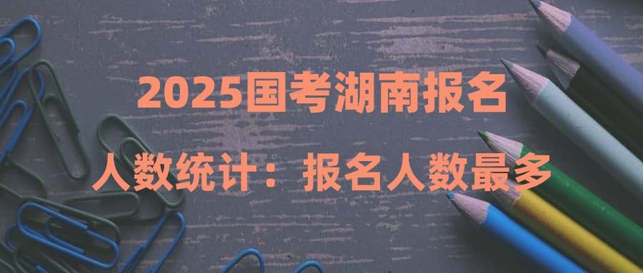 2025国考湖南报名人数统计：报名人数最多的十大热门职位（截至10月22日16时）