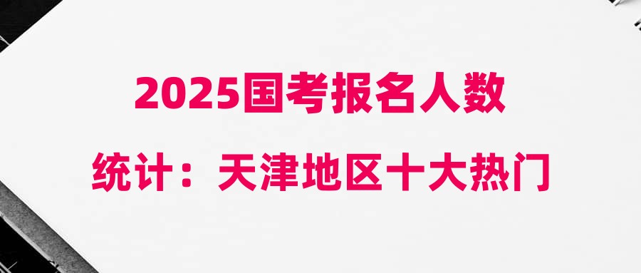 2025國考報名人數(shù)統(tǒng)計(jì)：天津地區(qū)十大熱門職位[截至10月21日16時]