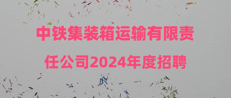 中铁集装箱运输有限责任公司2024年度招聘普通高校毕业生公告(京外地区岗位)