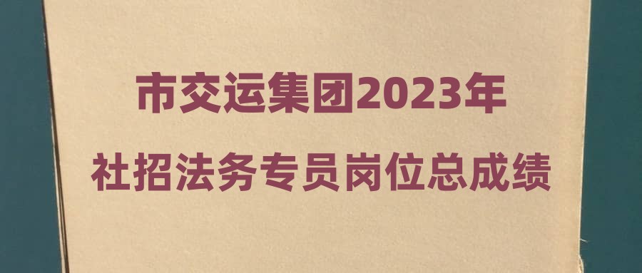 市交运集团2023年社招法务专员岗位总成绩及入围体检人员名单公告