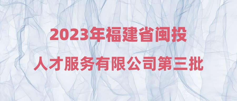 2023年福建省闽投人才服务有限公司第三批公开招聘工作人员笔试成绩及面试人选公告