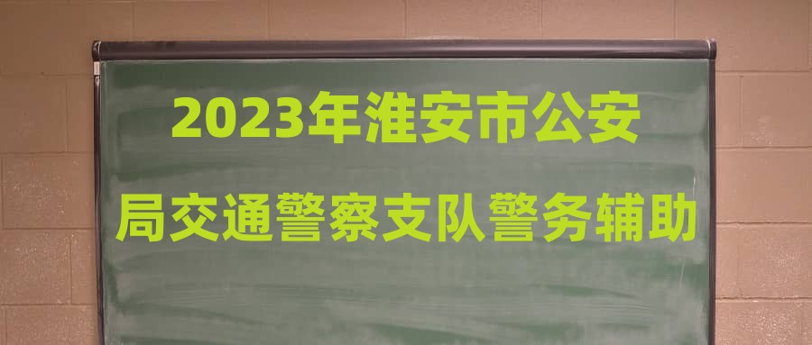 2023年淮安市公安局交通警察支队警务辅助人员招聘(二)拟录取人员(体检、政审)名单公示