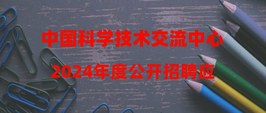 中国科学技术交流中心2024年度公开招聘应届毕业生公告