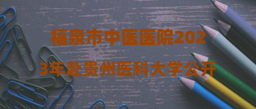 福泉市中医医院2023年赴贵州医科大学公开招聘急需紧缺专业技术临聘人员简章