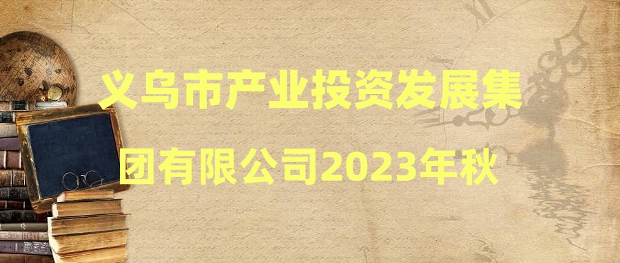义乌市产业投资发展集团有限公司2023年秋季公开招聘拟录用人员公示