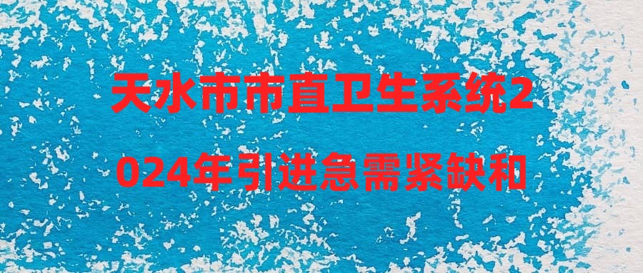 天水市市直卫生系统2024年引进急需紧缺和高层次人才(甘肃中医药大学招聘会)公告