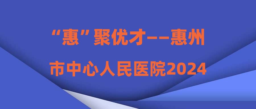“惠”聚优才——惠州市中心人民医院2024年工作人员招聘资格复审的通知