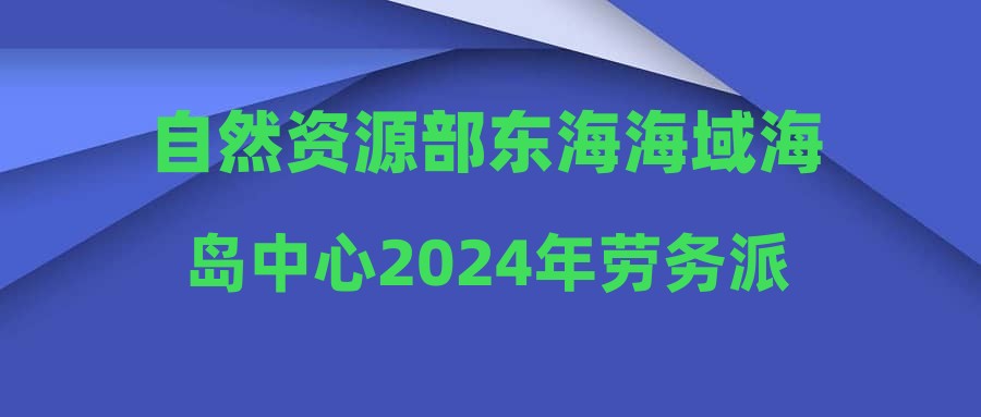 自然资源部东海海域海岛中心2024年劳务派遣制人员招聘启事