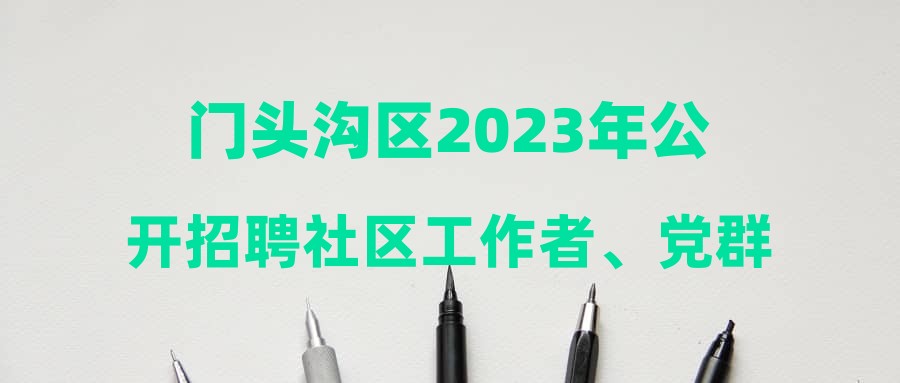 门头沟区2023年公开招聘社区工作者、党群服务中心专职党务工作者、商务楼宇专职工作人员面试公告