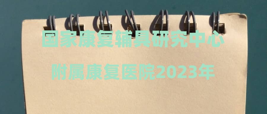 国家康复辅具研究中心附属康复医院2023年第四批编外聘用人员招聘公告