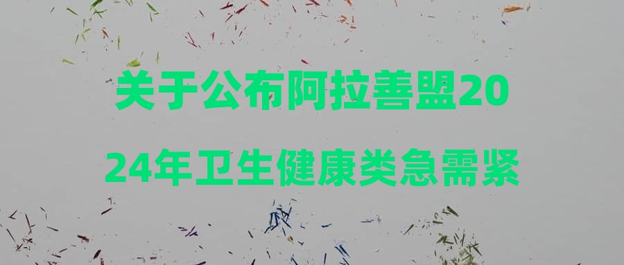关于公布阿拉善盟2024年卫生健康类急需紧缺专业第一批次校园引才面试(专业测试)成绩、体检考察人选的公告