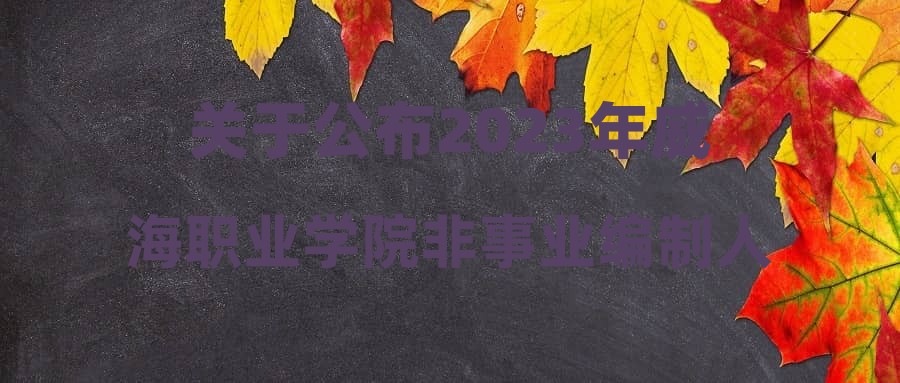 关于公布2023年威海职业学院非事业编制人员招聘考试总成绩及进入考察范围人员名单的通知