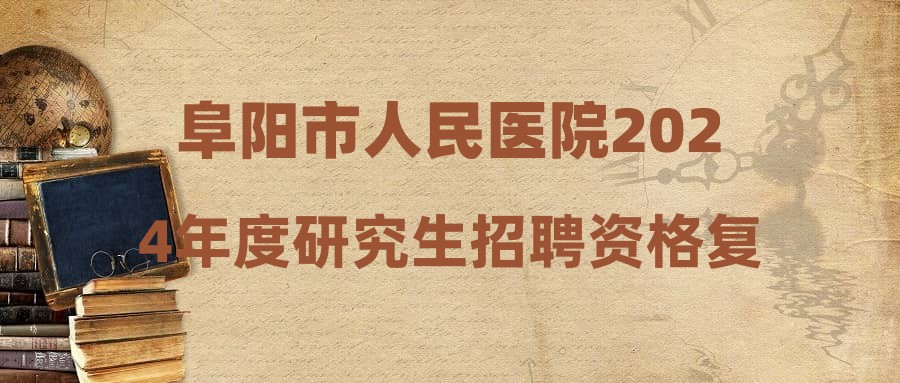 阜阳市人民医院2024年度研究生招聘资格复审合格人员及结构化面试事宜的公告