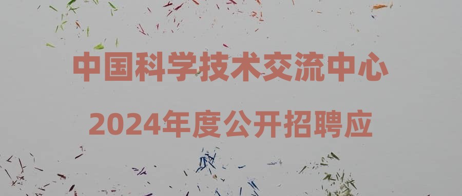 中国科学技术交流中心2024年度公开招聘应届毕业生公告