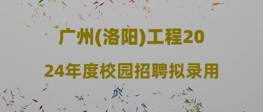 广州(洛阳)工程2024年度校园招聘拟录用人选和递补人选公示