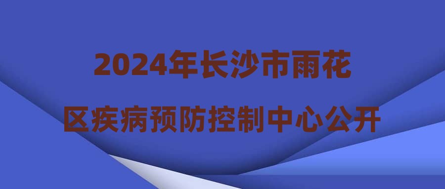 2024年长沙市雨花区疾病预防控制中心公开招聘工作人员综合成绩排名及入围体检名单公示