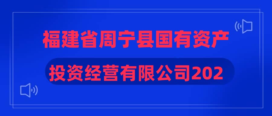 福建省周宁县国有资产投资经营有限公司2023年公开招聘工作人员公告