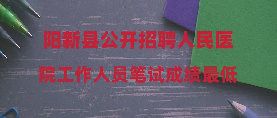 阳新县公开招聘人民医院工作人员笔试成绩最低合格控制线及面试资格复审公告
