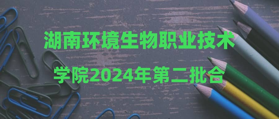 湖南环境生物职业技术学院2024年第二批合同制聘用人员招聘综合成绩及入围体检人员名单公示