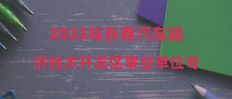2023年长春汽车经济技术开发区事业单位专项招聘汽车产业人才报名情况公示