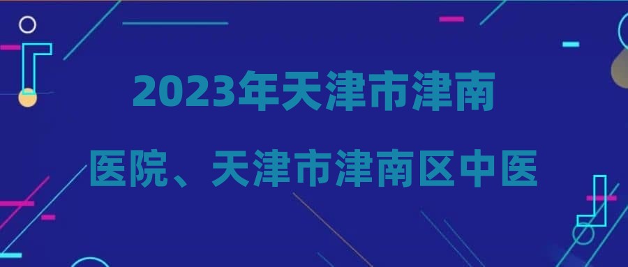 2023年天津市津南医院、天津市津南区中医医院面向社会公开招聘编制外合同制工作人员拟聘用人员公示(第四批)