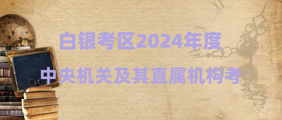 白银考区2024年度中央机关及其直属机构考试录用公务员笔试温馨提示