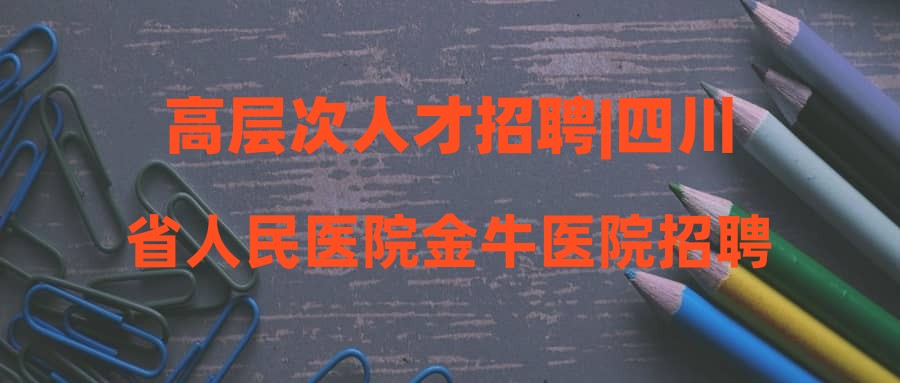 高层次人才招聘|四川省人民医院金牛医院招聘