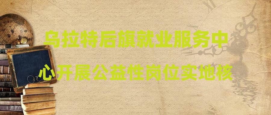 乌拉特后旗就业服务中心开展公益性岗位实地核查,强化监管责任,确保公益为民